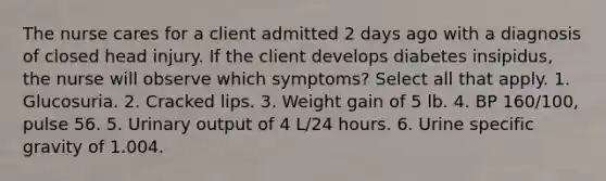 The nurse cares for a client admitted 2 days ago with a diagnosis of closed head injury. If the client develops diabetes insipidus, the nurse will observe which symptoms? Select all that apply. 1. Glucosuria. 2. Cracked lips. 3. Weight gain of 5 lb. 4. BP 160/100, pulse 56. 5. Urinary output of 4 L/24 hours. 6. Urine specific gravity of 1.004.