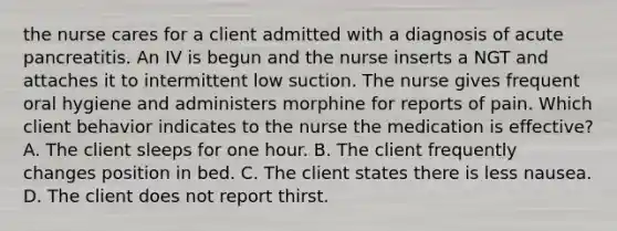 the nurse cares for a client admitted with a diagnosis of acute pancreatitis. An IV is begun and the nurse inserts a NGT and attaches it to intermittent low suction. The nurse gives frequent oral hygiene and administers morphine for reports of pain. Which client behavior indicates to the nurse the medication is effective? A. The client sleeps for one hour. B. The client frequently changes position in bed. C. The client states there is less nausea. D. The client does not report thirst.