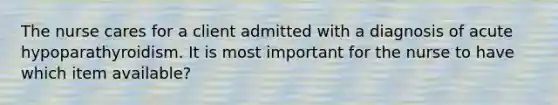 The nurse cares for a client admitted with a diagnosis of acute hypoparathyroidism. It is most important for the nurse to have which item available?