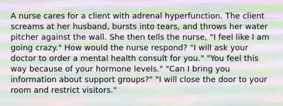 A nurse cares for a client with adrenal hyperfunction. The client screams at her husband, bursts into tears, and throws her water pitcher against the wall. She then tells the nurse, "I feel like I am going crazy." How would the nurse respond? "I will ask your doctor to order a mental health consult for you." "You feel this way because of your hormone levels." "Can I bring you information about support groups?" "I will close the door to your room and restrict visitors."