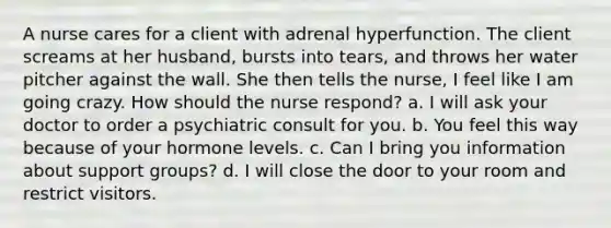 A nurse cares for a client with adrenal hyperfunction. The client screams at her husband, bursts into tears, and throws her water pitcher against the wall. She then tells the nurse, I feel like I am going crazy. How should the nurse respond? a. I will ask your doctor to order a psychiatric consult for you. b. You feel this way because of your hormone levels. c. Can I bring you information about support groups? d. I will close the door to your room and restrict visitors.