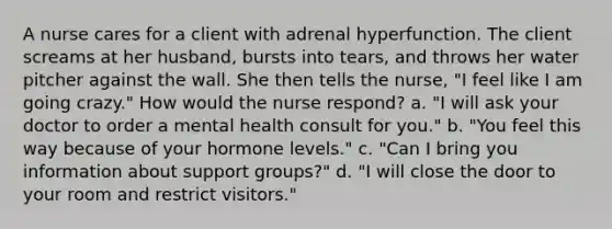 A nurse cares for a client with adrenal hyperfunction. The client screams at her husband, bursts into tears, and throws her water pitcher against the wall. She then tells the nurse, "I feel like I am going crazy." How would the nurse respond? a. "I will ask your doctor to order a mental health consult for you." b. "You feel this way because of your hormone levels." c. "Can I bring you information about support groups?" d. "I will close the door to your room and restrict visitors."