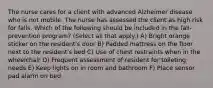 The nurse cares for a client with advanced Alzheimer disease who is not mobile. The nurse has assessed the client as high risk for falls. Which of the following should be included in the fall-prevention program? (Select all that apply.) A) Bright orange sticker on the resident's door B) Padded mattress on the floor next to the resident's bed C) Use of chest restraints when in the wheelchair D) Frequent assessment of resident for toileting needs E) Keep lights on in room and bathroom F) Place sensor pad alarm on bed