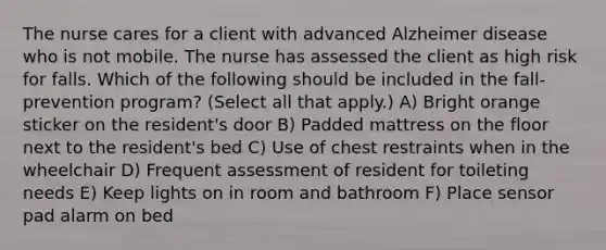 The nurse cares for a client with advanced Alzheimer disease who is not mobile. The nurse has assessed the client as high risk for falls. Which of the following should be included in the fall-prevention program? (Select all that apply.) A) Bright orange sticker on the resident's door B) Padded mattress on the floor next to the resident's bed C) Use of chest restraints when in the wheelchair D) Frequent assessment of resident for toileting needs E) Keep lights on in room and bathroom F) Place sensor pad alarm on bed