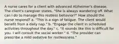 A nurse cares for a client with advanced Alzheimer's disease. The client's caregiver states, "She is always wandering off. What can I do to manage this restless behavior?" How should the nurse respond? a. "This is a sign of fatigue. The client would benefit from a daily nap." b. "Engage the client in scheduled activities throughout the day." c. "It sounds like this is difficult for you. I will consult the social worker." d. "The provider can prescribe a mild sedative for restlessness."