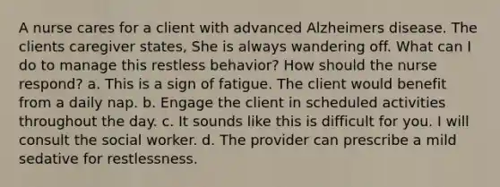 A nurse cares for a client with advanced Alzheimers disease. The clients caregiver states, She is always wandering off. What can I do to manage this restless behavior? How should the nurse respond? a. This is a sign of fatigue. The client would benefit from a daily nap. b. Engage the client in scheduled activities throughout the day. c. It sounds like this is difficult for you. I will consult the social worker. d. The provider can prescribe a mild sedative for restlessness.