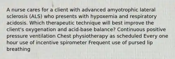 A nurse cares for a client with advanced amyotrophic lateral sclerosis (ALS) who presents with hypoxemia and respiratory acidosis. Which therapeutic technique will best improve the client's oxygenation and acid-base balance? Continuous positive pressure ventilation Chest physiotherapy as scheduled Every one hour use of incentive spirometer Frequent use of pursed lip breathing