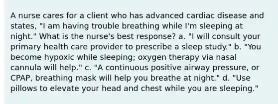 A nurse cares for a client who has advanced cardiac disease and states, "I am having trouble breathing while I'm sleeping at night." What is the nurse's best response? a. "I will consult your primary health care provider to prescribe a sleep study." b. "You become hypoxic while sleeping; oxygen therapy via nasal cannula will help." c. "A continuous positive airway pressure, or CPAP, breathing mask will help you breathe at night." d. "Use pillows to elevate your head and chest while you are sleeping."