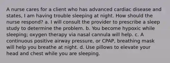 A nurse cares for a client who has advanced cardiac disease and states, I am having trouble sleeping at night. How should the nurse respond? a. I will consult the provider to prescribe a sleep study to determine the problem. b. You become hypoxic while sleeping; oxygen therapy via nasal cannula will help. c. A continuous positive airway pressure, or CPAP, breathing mask will help you breathe at night. d. Use pillows to elevate your head and chest while you are sleeping.