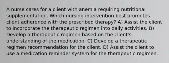 A nurse cares for a client with anemia requiring nutritional supplementation. Which nursing intervention best promotes client adherence with the prescribed therapy? A) Assist the client to incorporate the therapeutic regimen into daily activities. B) Develop a therapeutic regimen based on the client's understanding of the medication. C) Develop a therapeutic regimen recommendation for the client. D) Assist the client to use a medication reminder system for the therapeutic regimen.