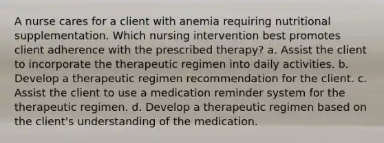 A nurse cares for a client with anemia requiring nutritional supplementation. Which nursing intervention best promotes client adherence with the prescribed therapy? a. Assist the client to incorporate the therapeutic regimen into daily activities. b. Develop a therapeutic regimen recommendation for the client. c. Assist the client to use a medication reminder system for the therapeutic regimen. d. Develop a therapeutic regimen based on the client's understanding of the medication.