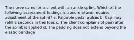 The nurse cares for a client with an ankle splint. Which of the following assessment findings is abnormal and requires adjustment of the splint? a. Palpable pedal pulses b. Capillary refill 2 seconds in the toes c. The client complains of pain after the splint is applied d. The padding does not extend beyond the elastic bandage