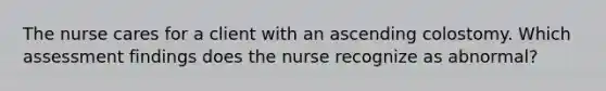 The nurse cares for a client with an ascending colostomy. Which assessment findings does the nurse recognize as abnormal?