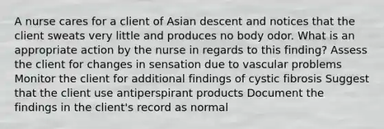 A nurse cares for a client of Asian descent and notices that the client sweats very little and produces no body odor. What is an appropriate action by the nurse in regards to this finding? Assess the client for changes in sensation due to vascular problems Monitor the client for additional findings of cystic fibrosis Suggest that the client use antiperspirant products Document the findings in the client's record as normal