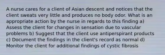 A nurse cares for a client of Asian descent and notices that the client sweats very little and produces no body odor. What is an appropriate action by the nurse in regards to this finding a) Assess the client for changes in sensation due to vascular problems b) Suggest that the client use antiperspirant products c) Document the findings in the client's record as normal d) Monitor the client for additional findings of cystic fibrosis