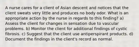 A nurse cares for a client of Asian descent and notices that the client sweats very little and produces no body odor. What is an appropriate action by the nurse in regards to this finding? a) Assess the client for changes in sensation due to vascular problems. b) Monitor the client for additional findings of cystic fibrosis. c) Suggest that the client use antiperspirant products. d) Document the findings in the client's record as normal.