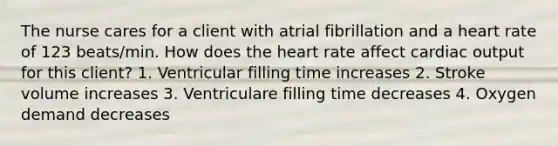 The nurse cares for a client with atrial fibrillation and a heart rate of 123 beats/min. How does <a href='https://www.questionai.com/knowledge/kya8ocqc6o-the-heart' class='anchor-knowledge'>the heart</a> rate affect <a href='https://www.questionai.com/knowledge/kyxUJGvw35-cardiac-output' class='anchor-knowledge'>cardiac output</a> for this client? 1. Ventricular filling time increases 2. Stroke volume increases 3. Ventriculare filling time decreases 4. Oxygen demand decreases