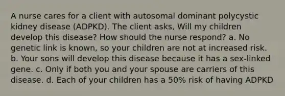 A nurse cares for a client with autosomal dominant polycystic kidney disease (ADPKD). The client asks, Will my children develop this disease? How should the nurse respond? a. No genetic link is known, so your children are not at increased risk. b. Your sons will develop this disease because it has a sex-linked gene. c. Only if both you and your spouse are carriers of this disease. d. Each of your children has a 50% risk of having ADPKD