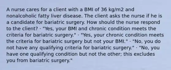 A nurse cares for a client with a BMI of 36 kg/m2 and nonalcoholic fatty liver disease. The client asks the nurse if he is a candidate for bariatric surgery. How should the nurse respond to the client? · "Yes, your BMI and chronic condition meets the criteria for bariatric surgery." · "Yes, your chronic condition meets the criteria for bariatric surgery but not your BMI." · "No, you do not have any qualifying criteria for bariatric surgery." · "No, you have one qualifying condition but not the other; this excludes you from bariatric surgery."