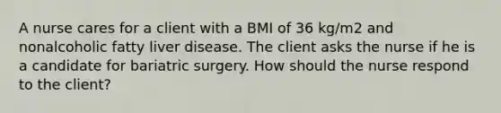 A nurse cares for a client with a BMI of 36 kg/m2 and nonalcoholic fatty liver disease. The client asks the nurse if he is a candidate for bariatric surgery. How should the nurse respond to the client?