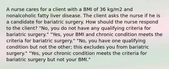 A nurse cares for a client with a BMI of 36 kg/m2 and nonalcoholic fatty liver disease. The client asks the nurse if he is a candidate for bariatric surgery. How should the nurse respond to the client? "No, you do not have any qualifying criteria for bariatric surgery." "Yes, your BMI and chronic condition meets the criteria for bariatric surgery." "No, you have one qualifying condition but not the other; this excludes you from bariatric surgery." "Yes, your chronic condition meets the criteria for bariatric surgery but not your BMI."