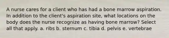 A nurse cares for a client who has had a bone marrow aspiration. In addition to the client's aspiration site, what locations on the body does the nurse recognize as having bone marrow? Select all that apply. a. ribs b. sternum c. tibia d. pelvis e. vertebrae