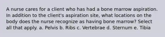 A nurse cares for a client who has had a bone marrow aspiration. In addition to the client's aspiration site, what locations on the body does the nurse recognize as having bone marrow? Select all that apply. a. Pelvis b. Ribs c. Vertebrae d. Sternum e. Tibia