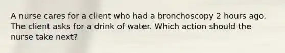 A nurse cares for a client who had a bronchoscopy 2 hours ago. The client asks for a drink of water. Which action should the nurse take next?