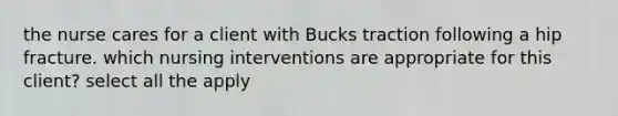 the nurse cares for a client with Bucks traction following a hip fracture. which nursing interventions are appropriate for this client? select all the apply