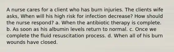 A nurse cares for a client who has burn injuries. The clients wife asks, When will his high risk for infection decrease? How should the nurse respond? a. When the antibiotic therapy is complete. b. As soon as his albumin levels return to normal. c. Once we complete the fluid resuscitation process. d. When all of his burn wounds have closed.