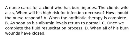 A nurse cares for a client who has burn injuries. The clients wife asks, When will his high risk for infection decrease? How should the nurse respond? A. When the antibiotic therapy is complete. B. As soon as his albumin levels return to normal. C. Once we complete the fluid resuscitation process. D. When all of his burn wounds have closed.