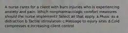 A nurse cares for a client with burn injuries who is experiencing anxiety and pain. Which nonpharmacologic comfort measures should the nurse implement? Select all that apply. a.Music as a distraction b.Tactile stimulation c.Massage to injury sites d.Cold compresses e.Increasing client control