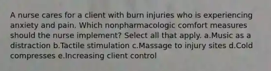 A nurse cares for a client with burn injuries who is experiencing anxiety and pain. Which nonpharmacologic comfort measures should the nurse implement? Select all that apply. a.Music as a distraction b.Tactile stimulation c.Massage to injury sites d.Cold compresses e.Increasing client control