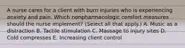 A nurse cares for a client with burn injuries who is experiencing anxiety and pain. Which nonpharmacologic comfort measures should the nurse implement? (Select all that apply.) A. Music as a distraction B. Tactile stimulation C. Massage to injury sites D. Cold compresses E. Increasing client control