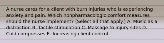 A nurse cares for a client with burn injuries who is experiencing anxiety and pain. Which nonpharmacologic comfort measures should the nurse implement? (Select all that apply.) A. Music as a distraction B. Tactile stimulation C. Massage to injury sites D. Cold compresses E. Increasing client control