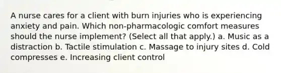 A nurse cares for a client with burn injuries who is experiencing anxiety and pain. Which non-pharmacologic comfort measures should the nurse implement? (Select all that apply.) a. Music as a distraction b. Tactile stimulation c. Massage to injury sites d. Cold compresses e. Increasing client control