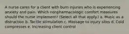 A nurse cares for a client with burn injuries who is experiencing anxiety and pain. Which nonpharmacologic comfort measures should the nurse implement? (Select all that apply.) a. Music as a distraction b. Tactile stimulation c. Massage to injury sites d. Cold compresses e. Increasing client control