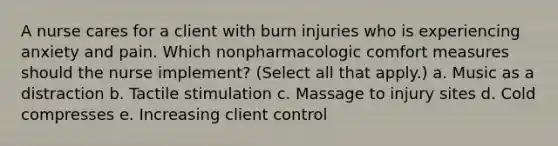 A nurse cares for a client with burn injuries who is experiencing anxiety and pain. Which nonpharmacologic comfort measures should the nurse implement? (Select all that apply.) a. Music as a distraction b. Tactile stimulation c. Massage to injury sites d. Cold compresses e. Increasing client control