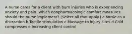 A nurse cares for a client with burn injuries who is experiencing anxiety and pain. Which nonpharmacologic comfort measures should the nurse implement? (Select all that apply.) a.Music as a distraction b.Tactile stimulation c.Massage to injury sites d.Cold compresses e Increasing client control