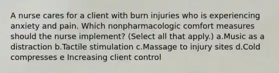 A nurse cares for a client with burn injuries who is experiencing anxiety and pain. Which nonpharmacologic comfort measures should the nurse implement? (Select all that apply.) a.Music as a distraction b.Tactile stimulation c.Massage to injury sites d.Cold compresses e Increasing client control