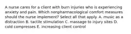 A nurse cares for a client with burn injuries who is experiencing anxiety and pain. Which nonpharmacological comfort measures should the nurse implement? Select all that apply. A. music as a distraction B. tactile stimulation C. massage to injury sites D. cold compresses E. increasing client control