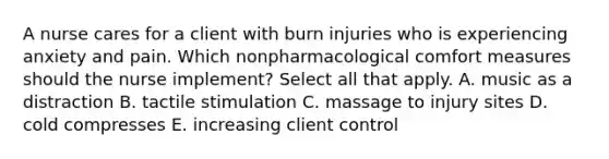 A nurse cares for a client with burn injuries who is experiencing anxiety and pain. Which nonpharmacological comfort measures should the nurse implement? Select all that apply. A. music as a distraction B. tactile stimulation C. massage to injury sites D. cold compresses E. increasing client control