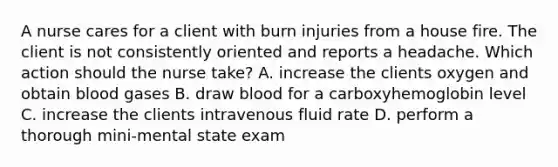 A nurse cares for a client with burn injuries from a house fire. The client is not consistently oriented and reports a headache. Which action should the nurse take? A. increase the clients oxygen and obtain blood gases B. draw blood for a carboxyhemoglobin level C. increase the clients intravenous fluid rate D. perform a thorough mini-mental state exam