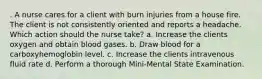 . A nurse cares for a client with burn injuries from a house fire. The client is not consistently oriented and reports a headache. Which action should the nurse take? a. Increase the clients oxygen and obtain blood gases. b. Draw blood for a carboxyhemoglobin level. c. Increase the clients intravenous fluid rate d. Perform a thorough Mini-Mental State Examination.