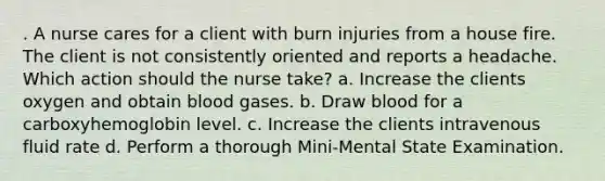 . A nurse cares for a client with burn injuries from a house fire. The client is not consistently oriented and reports a headache. Which action should the nurse take? a. Increase the clients oxygen and obtain blood gases. b. Draw blood for a carboxyhemoglobin level. c. Increase the clients intravenous fluid rate d. Perform a thorough Mini-Mental State Examination.