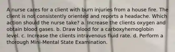 A nurse cares for a client with burn injuries from a house fire. The client is not consistently oriented and reports a headache. Which action should the nurse take? a. Increase the clients oxygen and obtain blood gases. b. Draw blood for a carboxyhemoglobin level. c. Increase the clients intravenous fluid rate. d. Perform a thorough Mini-Mental State Examination.