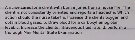 A nurse cares for a client with burn injuries from a house fire. The client is not consistently oriented and reports a headache. Which action should the nurse take? a. Increase the clients oxygen and obtain blood gases. b. Draw blood for a carboxyhemoglobin level. c. Increase the clients intravenous fluid rate. d. perform a thorough Mini-Mental State Examination