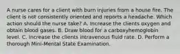 A nurse cares for a client with burn injuries from a house fire. The client is not consistently oriented and reports a headache. Which action should the nurse take? A. Increase the clients oxygen and obtain blood gases. B. Draw blood for a carboxyhemoglobin level. C. Increase the clients intravenous fluid rate. D. Perform a thorough Mini-Mental State Examination.