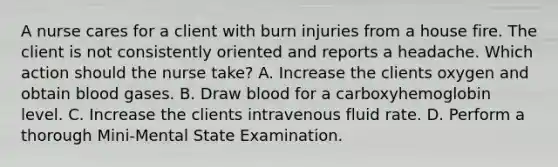 A nurse cares for a client with burn injuries from a house fire. The client is not consistently oriented and reports a headache. Which action should the nurse take? A. Increase the clients oxygen and obtain blood gases. B. Draw blood for a carboxyhemoglobin level. C. Increase the clients intravenous fluid rate. D. Perform a thorough Mini-Mental State Examination.