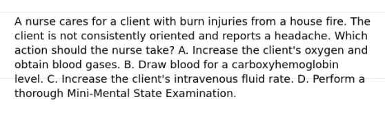 A nurse cares for a client with burn injuries from a house fire. The client is not consistently oriented and reports a headache. Which action should the nurse take? A. Increase the client's oxygen and obtain blood gases. B. Draw blood for a carboxyhemoglobin level. C. Increase the client's intravenous fluid rate. D. Perform a thorough Mini-Mental State Examination.